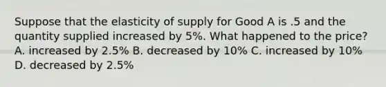 Suppose that the elasticity of supply for Good A is .5 and the quantity supplied increased by 5%. What happened to the price? A. increased by 2.5% B. decreased by 10% C. increased by 10% D. decreased by 2.5%