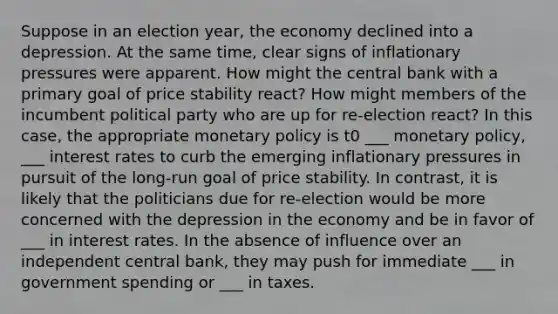 Suppose in an election year, the economy declined into a depression. At the same time, clear signs of inflationary pressures were apparent. How might the central bank with a primary goal of price stability react? How might members of the incumbent political party who are up for re-election react? In this case, the appropriate monetary policy is t0 ___ monetary policy, ___ interest rates to curb the emerging inflationary pressures in pursuit of the long-run goal of price stability. In contrast, it is likely that the politicians due for re-election would be more concerned with the depression in the economy and be in favor of ___ in interest rates. In the absence of influence over an independent central bank, they may push for immediate ___ in government spending or ___ in taxes.