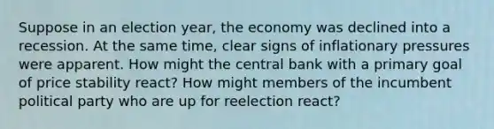 Suppose in an election year, the economy was declined into a recession. At the same time, clear signs of inflationary pressures were apparent. How might the central bank with a primary goal of price stability react? How might members of the incumbent political party who are up for reelection react?