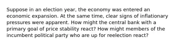 Suppose in an election year, the economy was entered an economic expansion. At the same time, clear signs of inflationary pressures were apparent. How might the central bank with a primary goal of price stability react? How might members of the incumbent political party who are up for reelection react?