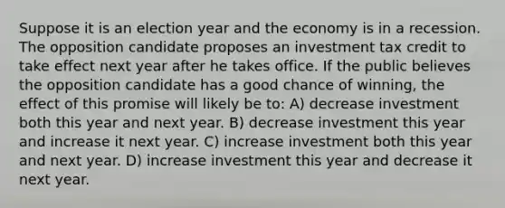 Suppose it is an election year and the economy is in a recession. The opposition candidate proposes an investment tax credit to take effect next year after he takes office. If the public believes the opposition candidate has a good chance of winning, the effect of this promise will likely be to: A) decrease investment both this year and next year. B) decrease investment this year and increase it next year. C) increase investment both this year and next year. D) increase investment this year and decrease it next year.