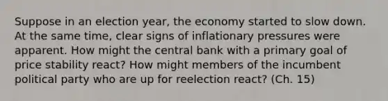 Suppose in an election year, the economy started to slow down. At the same time, clear signs of inflationary pressures were apparent. How might the central bank with a primary goal of price stability react? How might members of the incumbent political party who are up for reelection react? (Ch. 15)