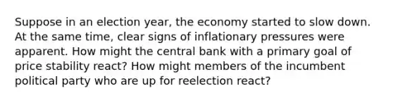 Suppose in an election year, the economy started to slow down. At the same time, clear signs of inflationary pressures were apparent. How might the central bank with a primary goal of price stability react? How might members of the incumbent political party who are up for reelection react?