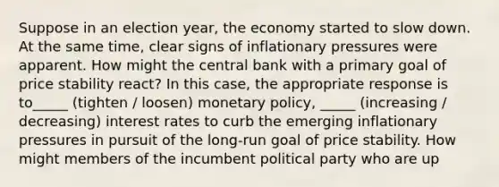 Suppose in an election year, the economy started to slow down. At the same time, clear signs of inflationary pressures were apparent. How might the central bank with a primary goal of price stability react? In this case, the appropriate response is to_____ (tighten / loosen) monetary policy, _____ (increasing / decreasing) interest rates to curb the emerging inflationary pressures in pursuit of the long-run goal of price stability. How might members of the incumbent political party who are up