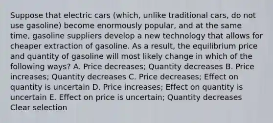 Suppose that electric cars (which, unlike traditional cars, do not use gasoline) become enormously popular, and at the same time, gasoline suppliers develop a new technology that allows for cheaper extraction of gasoline. As a result, the equilibrium price and quantity of gasoline will most likely change in which of the following ways? A. Price decreases; Quantity decreases B. Price increases; Quantity decreases C. Price decreases; Effect on quantity is uncertain D. Price increases; Effect on quantity is uncertain E. Effect on price is uncertain; Quantity decreases Clear selection