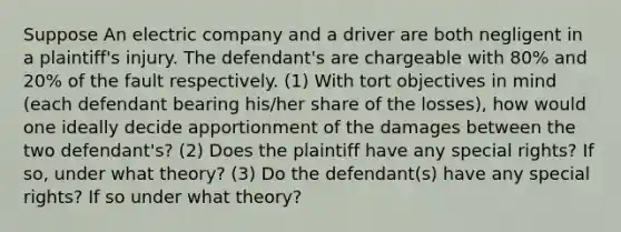 Suppose An electric company and a driver are both negligent in a plaintiff's injury. The defendant's are chargeable with 80% and 20% of the fault respectively. (1) With tort objectives in mind (each defendant bearing his/her share of the losses), how would one ideally decide apportionment of the damages between the two defendant's? (2) Does the plaintiff have any special rights? If so, under what theory? (3) Do the defendant(s) have any special rights? If so under what theory?