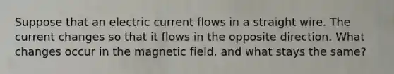 Suppose that an electric current flows in a straight wire. The current changes so that it flows in the opposite direction. What changes occur in the magnetic field, and what stays the same?