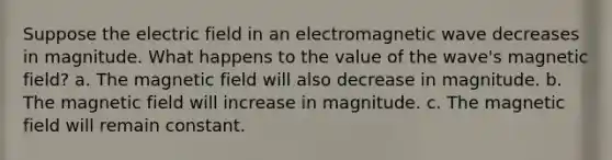 Suppose the electric field in an electromagnetic wave decreases in magnitude. What happens to the value of the wave's magnetic field? a. The magnetic field will also decrease in magnitude. b. The magnetic field will increase in magnitude. c. The magnetic field will remain constant.