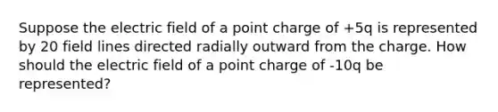 Suppose the electric field of a point charge of +5q is represented by 20 field lines directed radially outward from the charge. How should the electric field of a point charge of -10q be represented?