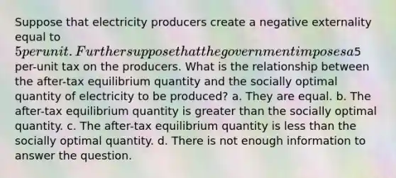 Suppose that electricity producers create a negative externality equal to 5 per unit. Further suppose that the government imposes a5 per-unit tax on the producers. What is the relationship between the after-tax equilibrium quantity and the socially optimal quantity of electricity to be produced? a. They are equal. b. The after-tax equilibrium quantity is greater than the socially optimal quantity. c. The after-tax equilibrium quantity is less than the socially optimal quantity. d. There is not enough information to answer the question.