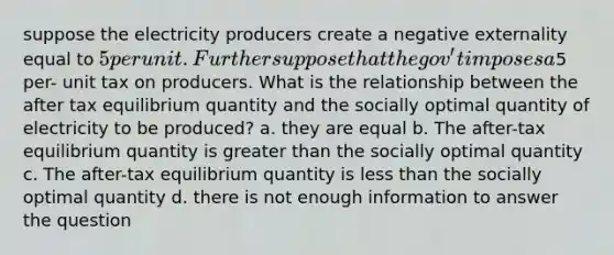 suppose the electricity producers create a negative externality equal to 5 per unit. Further suppose that the gov't imposes a5 per- unit tax on producers. What is the relationship between the after tax equilibrium quantity and the socially optimal quantity of electricity to be produced? a. they are equal b. The after-tax equilibrium quantity is greater than the socially optimal quantity c. The after-tax equilibrium quantity is less than the socially optimal quantity d. there is not enough information to answer the question