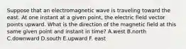 Suppose that an electromagnetic wave is traveling toward the east. At one instant at a given point, the electric field vector points upward. What is the direction of the magnetic field at this same given point and instant in time? A.west B.north C.downward D.south E.upward F. east