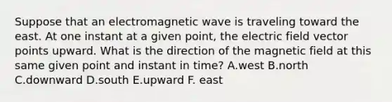 Suppose that an electromagnetic wave is traveling toward the east. At one instant at a given point, the electric field vector points upward. What is the direction of the magnetic field at this same given point and instant in time? A.west B.north C.downward D.south E.upward F. east