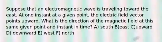 Suppose that an electromagnetic wave is traveling toward the east. At one instant at a given point, the electric field vector points upward. What is the direction of the magnetic field at this same given point and instant in time? A) south B)east C)upward D) downward E) west F) north