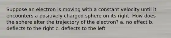 Suppose an electron is moving with a constant velocity until it encounters a positively charged sphere on its right. How does the sphere alter the trajectory of the electron? a. no effect b. deflects to the right c. deflects to the left