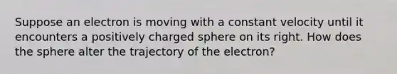 Suppose an electron is moving with a constant velocity until it encounters a positively charged sphere on its right. How does the sphere alter the trajectory of the electron?