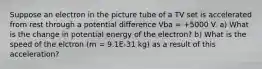 Suppose an electron in the picture tube of a TV set is accelerated from rest through a potential difference Vba = +5000 V. a) What is the change in potential energy of the electron? b) What is the speed of the elctron (m = 9.1E-31 kg) as a result of this acceleration?