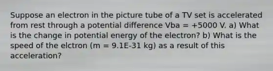 Suppose an electron in the picture tube of a TV set is accelerated from rest through a potential difference Vba = +5000 V. a) What is the change in potential energy of the electron? b) What is the speed of the elctron (m = 9.1E-31 kg) as a result of this acceleration?