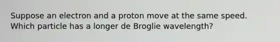 Suppose an electron and a proton move at the same speed. Which particle has a longer de Broglie wavelength?