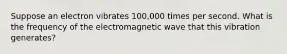 Suppose an electron vibrates 100,000 times per second. What is the frequency of the electromagnetic wave that this vibration generates?