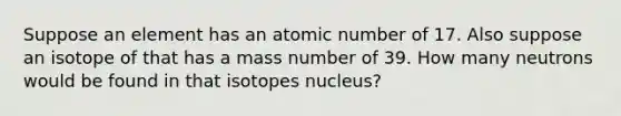 Suppose an element has an atomic number of 17. Also suppose an isotope of that has a mass number of 39. How many neutrons would be found in that isotopes nucleus?