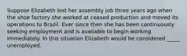 Suppose Elizabeth lost her assembly job three years ago when the shoe factory she worked at ceased production and moved its operations to Brazil. Ever since then she has been continuously seeking employment and is available to begin working immediately. In this situation Elizabeth would be considered _____ unemployed.