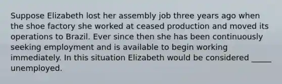 Suppose Elizabeth lost her assembly job three years ago when the shoe factory she worked at ceased production and moved its operations to Brazil. Ever since then she has been continuously seeking employment and is available to begin working immediately. In this situation Elizabeth would be considered _____ unemployed.