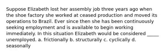 Suppose Elizabeth lost her assembly job three years ago when the shoe factory she worked at ceased production and moved its operations to Brazil. Ever since then she has been continuously seeking employment and is available to begin working immediately. In this situation Elizabeth would be considered _____ unemployed. a. frictionally b. structurally c. cyclically d. seasonally