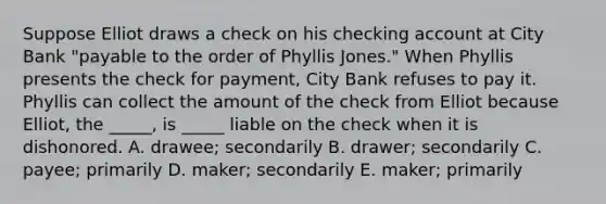 Suppose Elliot draws a check on his checking account at City Bank​ "payable to the order of Phyllis​ Jones." When Phyllis presents the check for​ payment, City Bank refuses to pay it. Phyllis can collect the amount of the check from Elliot because​ Elliot, the​ _____, is​ _____ liable on the check when it is dishonored. A. ​drawee; secondarily B. ​drawer; secondarily C. ​payee; primarily D. ​maker; secondarily E. ​maker; primarily