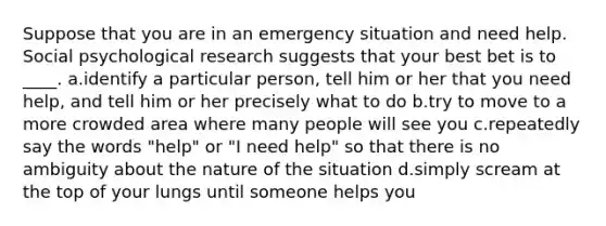 Suppose that you are in an emergency situation and need help. Social psychological research suggests that your best bet is to ____.​ a.identify a particular person, tell him or her that you need help, and tell him or her precisely what to do ​b.​try to move to a more crowded area where many people will see you c.repeatedly say the words "help" or "I need help" so that there is no ambiguity about the nature of the situation​ d.simply scream at the top of your lungs until someone helps you​