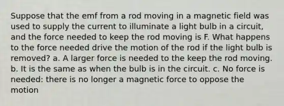 Suppose that the emf from a rod moving in a magnetic field was used to supply the current to illuminate a light bulb in a circuit, and the force needed to keep the rod moving is F. What happens to the force needed drive the motion of the rod if the light bulb is removed? a. A larger force is needed to the keep the rod moving. b. It is the same as when the bulb is in the circuit. c. No force is needed: there is no longer a magnetic force to oppose the motion