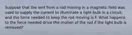 Suppose that the emf from a rod moving in a magnetic field was used to supply the current to illuminate a light bulb in a circuit, and the force needed to keep the rod moving is F. What happens to the force needed drive the motion of the rod if the light bulb is removed?