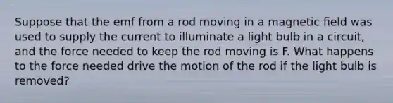 Suppose that the emf from a rod moving in a magnetic field was used to supply the current to illuminate a light bulb in a circuit, and the force needed to keep the rod moving is F. What happens to the force needed drive the motion of the rod if the light bulb is removed?