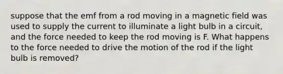 suppose that the emf from a rod moving in a magnetic field was used to supply the current to illuminate a light bulb in a circuit, and the force needed to keep the rod moving is F. What happens to the force needed to drive the motion of the rod if the light bulb is removed?