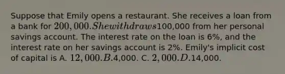 Suppose that Emily opens a restaurant. She receives a loan from a bank for 200,000. She withdraws100,000 from her personal savings account. The interest rate on the loan is 6%, and the interest rate on her savings account is 2%. Emily's implicit cost of capital is A. 12,000. B.4,000. C. 2,000. D.14,000.