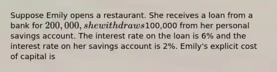 Suppose Emily opens a restaurant. She receives a loan from a bank for 200,000, she withdraws100,000 from her personal savings account. The interest rate on the loan is 6% and the interest rate on her savings account is 2%. Emily's explicit cost of capital is