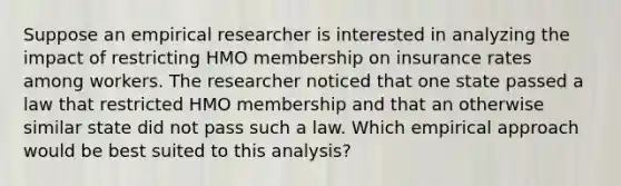 Suppose an empirical researcher is interested in analyzing the impact of restricting HMO membership on insurance rates among workers. The researcher noticed that one state passed a law that restricted HMO membership and that an otherwise similar state did not pass such a law. Which empirical approach would be best suited to this analysis?