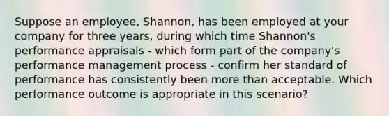 Suppose an employee, Shannon, has been employed at your company for three years, during which time Shannon's performance appraisals - which form part of the company's performance management process - confirm her standard of performance has consistently been more than acceptable. Which performance outcome is appropriate in this scenario?