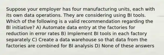 Suppose your employer has four manufacturing units, each with its own data operations. They are considering using BI tools. Which of the following is a valid recommendation regarding the BI initiative? A)​ Automate data entry at the factories for reduction in error rates B) ​Implement BI tools in each factory separately C) Create a data warehouse so that data from the factories are combined for BI analysis D) ​None of these answers