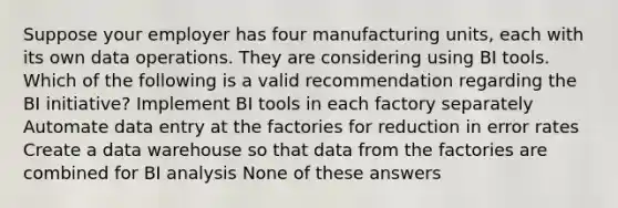 ​Suppose your employer has four manufacturing units, each with its own data operations. They are considering using BI tools. Which of the following is a valid recommendation regarding the BI initiative? ​Implement BI tools in each factory separately ​Automate data entry at the factories for reduction in error rates Create a data warehouse so that data from the factories are combined for BI analysis ​None of these answers