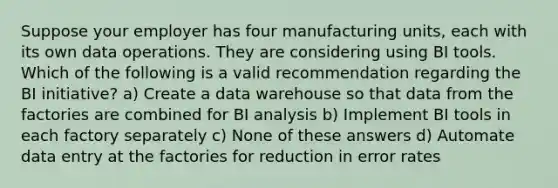 Suppose your employer has four manufacturing units, each with its own data operations. They are considering using BI tools. Which of the following is a valid recommendation regarding the BI initiative? a) Create a data warehouse so that data from the factories are combined for BI analysis b) Implement BI tools in each factory separately c) None of these answers d) Automate data entry at the factories for reduction in error rates