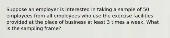 Suppose an employer is interested in taking a sample of 50 employees from all employees who use the exercise facilities provided at the place of business at least 3 times a week. What is the sampling frame?