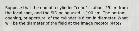 Suppose that the end of a cylinder "cone" is about 25 cm from the focal spot, and the SID being used is 100 cm. The bottom opening, or aperture, of the cylinder is 6 cm in diameter. What will be the diameter of the field at the image recptor plate?