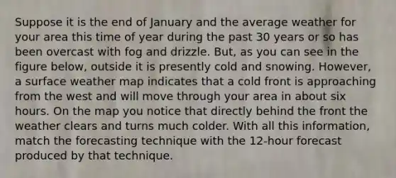 Suppose it is the end of January and the average weather for your area this time of year during the past 30 years or so has been overcast with fog and drizzle. But, as you can see in the figure below, outside it is presently cold and snowing. However, a surface weather map indicates that a cold front is approaching from the west and will move through your area in about six hours. On the map you notice that directly behind the front the weather clears and turns much colder. With all this information, match the forecasting technique with the 12-hour forecast produced by that technique.