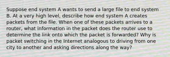 Suppose end system A wants to send a large file to end system B. At a very high level, describe how end system A creates packets from the file. When one of these packets arrives to a router, what information in the packet does the router use to determine the link onto which the packet is forwarded? Why is packet switching in the Internet analogous to driving from one city to another and asking directions along the way?