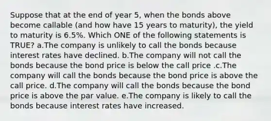 Suppose that at the end of year 5, when the bonds above become callable (and how have 15 years to maturity), the yield to maturity is 6.5%. Which ONE of the following statements is TRUE? a.The company is unlikely to call the bonds because interest rates have declined. b.The company will not call the bonds because the bond price is below the call price .c.The company will call the bonds because the bond price is above the call price. d.The company will call the bonds because the bond price is above the par value. e.The company is likely to call the bonds because interest rates have increased.