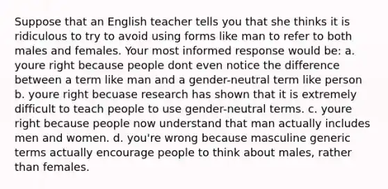 Suppose that an English teacher tells you that she thinks it is ridiculous to try to avoid using forms like man to refer to both males and females. Your most informed response would be: a. youre right because people dont even notice the difference between a term like man and a gender-neutral term like person b. youre right becuase research has shown that it is extremely difficult to teach people to use gender-neutral terms. c. youre right because people now understand that man actually includes men and women. d. you're wrong because masculine generic terms actually encourage people to think about males, rather than females.