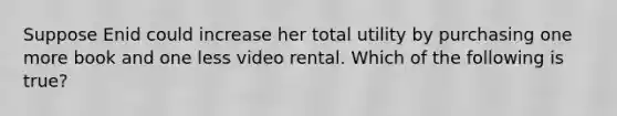 Suppose Enid could increase her total utility by purchasing one more book and one less video rental. Which of the following is true?