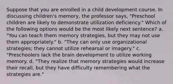 Suppose that you are enrolled in a child development course. In discussing children's memory, the professor says, "Preschool children are likely to demonstrate utilization deficiency." Which of the following options would be the most likely next sentence? a. "You can teach them memory strategies, but they may not use them appropriately." b. "They can only use organizational strategies; they cannot utilize rehearsal or imagery." c. "Preschoolers lack the brain development to utilize working memory. d. "They realize that memory strategies would increase their recall, but they have difficulty remembering what the strategies are."