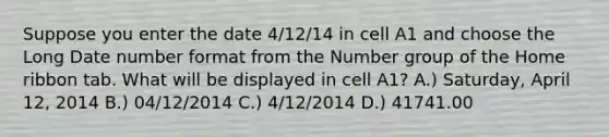 Suppose you enter the date 4/12/14 in cell A1 and choose the Long Date number format from the Number group of the Home ribbon tab. What will be displayed in cell A1? A.) Saturday, April 12, 2014 B.) 04/12/2014 C.) 4/12/2014 D.) 41741.00